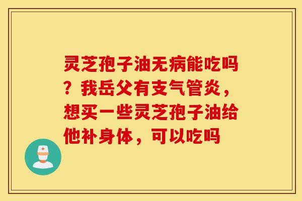 灵芝孢子油无病能吃吗？我岳父有支气管炎，想买一些灵芝孢子油给他补身体，可以吃吗