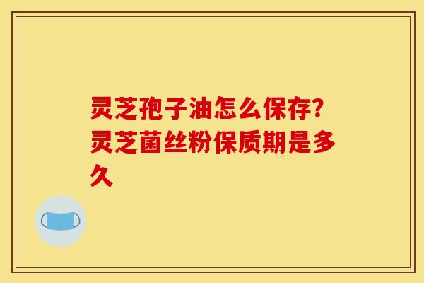 灵芝孢子油怎么保存？灵芝菌丝粉保质期是多久