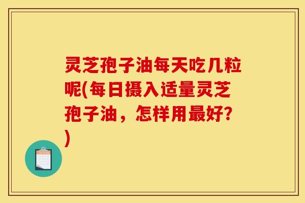 灵芝孢子油每天吃几粒呢(每日摄入适量灵芝孢子油，怎样用最好？)