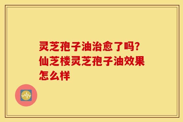 灵芝孢子油治愈了吗？仙芝楼灵芝孢子油效果怎么样