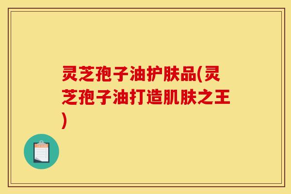 灵芝孢子油护肤品(灵芝孢子油打造肌肤之王)
