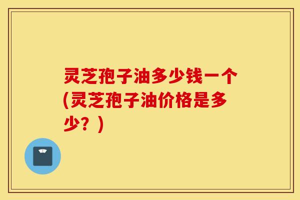灵芝孢子油多少钱一个(灵芝孢子油价格是多少？)