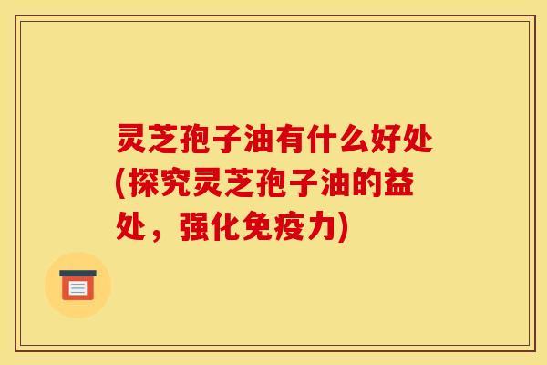 灵芝孢子油有什么好处(探究灵芝孢子油的益处，强化免疫力)