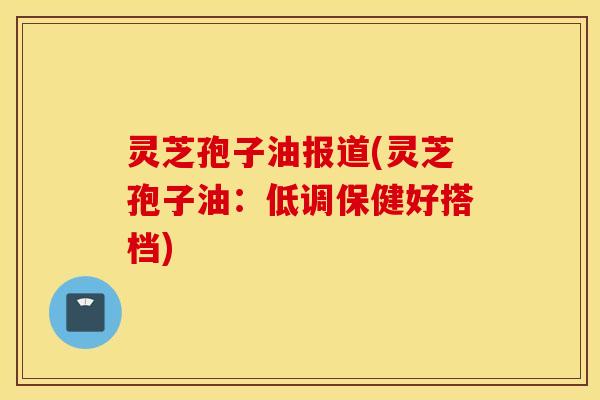 灵芝孢子油报道(灵芝孢子油：低调保健好搭档)