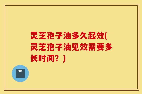 灵芝孢子油多久起效(灵芝孢子油见效需要多长时间？)