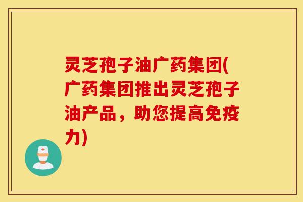 灵芝孢子油广药集团(广药集团推出灵芝孢子油产品，助您提高免疫力)