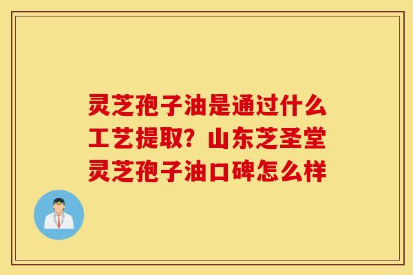 灵芝孢子油是通过什么工艺提取？山东芝圣堂灵芝孢子油口碑怎么样