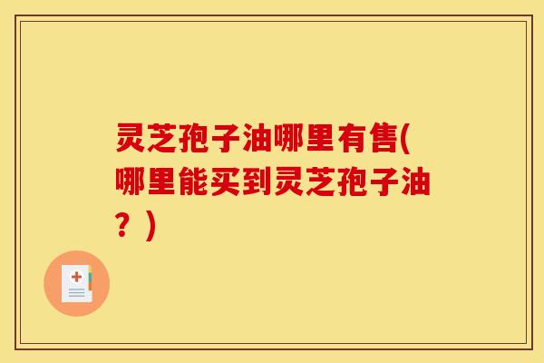 灵芝孢子油哪里有售(哪里能买到灵芝孢子油？)