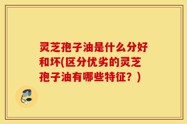 灵芝孢子油是什么分好和坏(区分优劣的灵芝孢子油有哪些特征？)