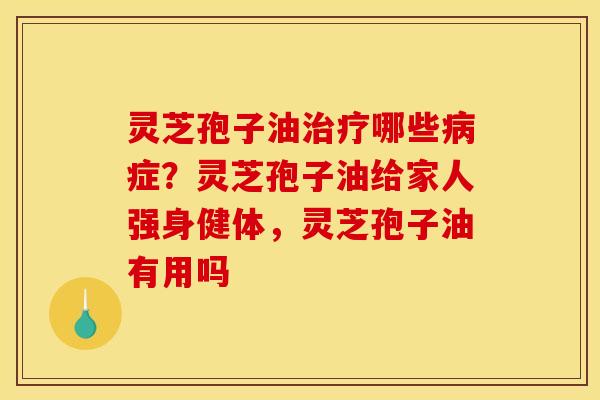 灵芝孢子油治疗哪些病症？灵芝孢子油给家人强身健体，灵芝孢子油有用吗
