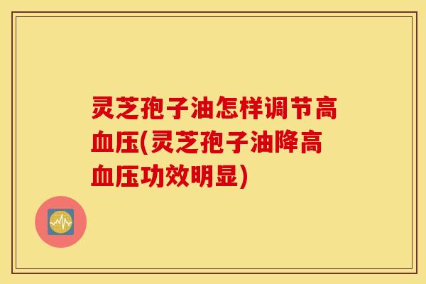 灵芝孢子油怎样调节高血压(灵芝孢子油降高血压功效明显)