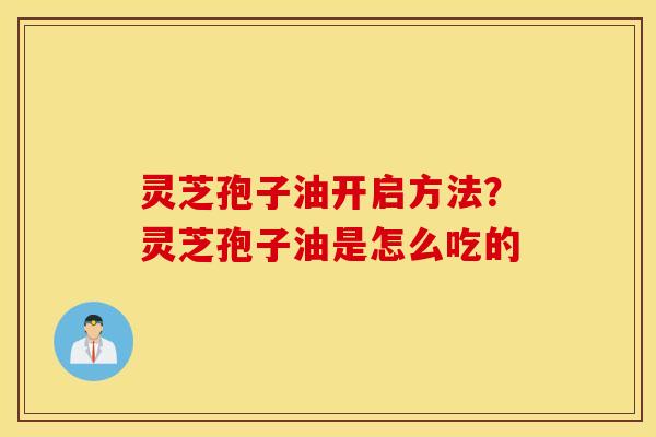 灵芝孢子油开启方法？灵芝孢子油是怎么吃的