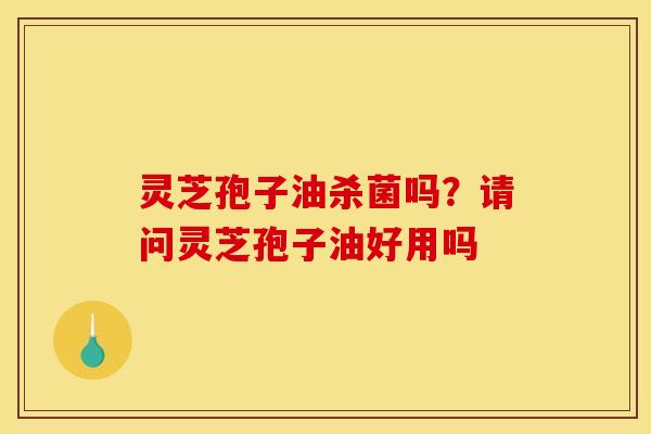 灵芝孢子油杀菌吗？请问灵芝孢子油好用吗