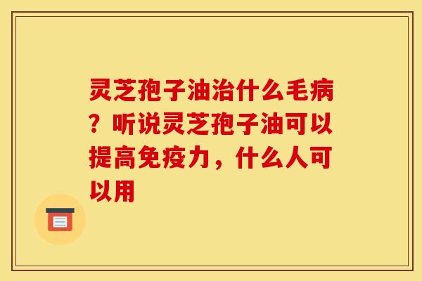 灵芝孢子油治什么毛病？听说灵芝孢子油可以提高免疫力，什么人可以用
