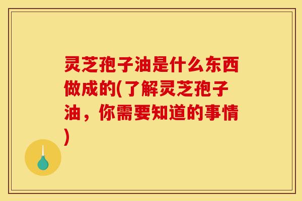 灵芝孢子油是什么东西做成的(了解灵芝孢子油，你需要知道的事情)
