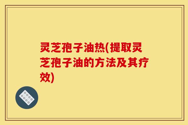灵芝孢子油热(提取灵芝孢子油的方法及其疗效)