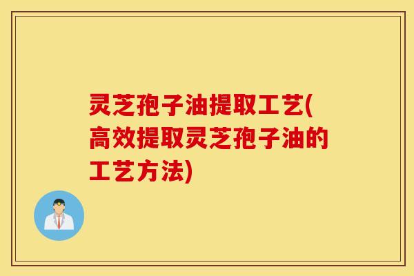 灵芝孢子油提取工艺(高效提取灵芝孢子油的工艺方法)
