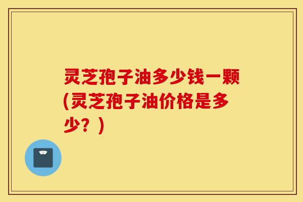 灵芝孢子油多少钱一颗(灵芝孢子油价格是多少？)