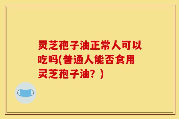 灵芝孢子油正常人可以吃吗(普通人能否食用灵芝孢子油？)