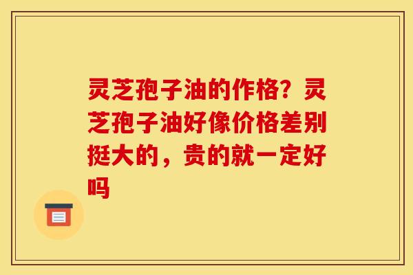 灵芝孢子油的作格？灵芝孢子油好像价格差别挺大的，贵的就一定好吗