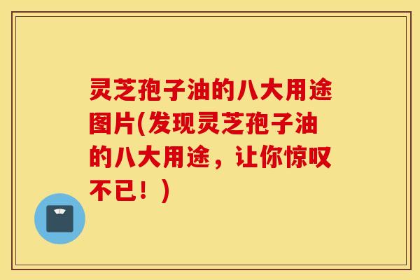 灵芝孢子油的八大用途图片(发现灵芝孢子油的八大用途，让你惊叹不已！)