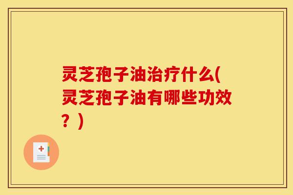 灵芝孢子油治疗什么(灵芝孢子油有哪些功效？)
