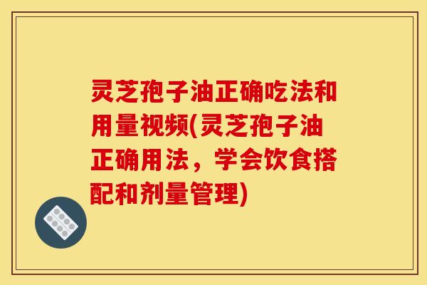 灵芝孢子油正确吃法和用量视频(灵芝孢子油正确用法，学会饮食搭配和剂量管理)