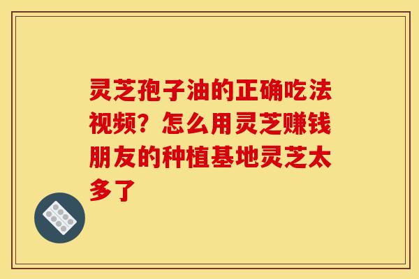 灵芝孢子油的正确吃法视频？怎么用灵芝赚钱朋友的种植基地灵芝太多了