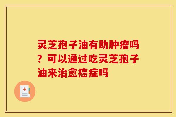 灵芝孢子油有助肿瘤吗？可以通过吃灵芝孢子油来治愈癌症吗