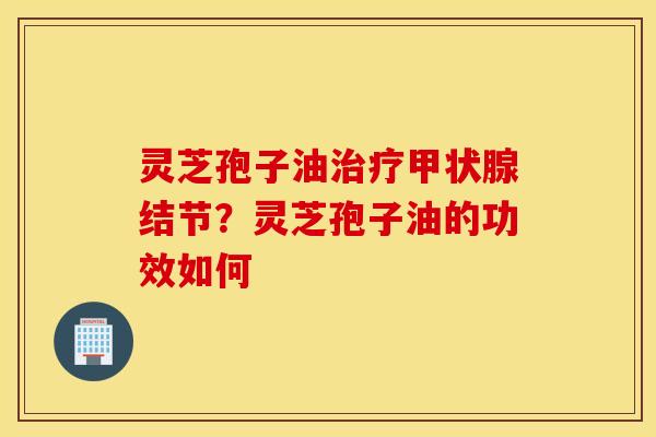 灵芝孢子油治疗甲状腺结节？灵芝孢子油的功效如何
