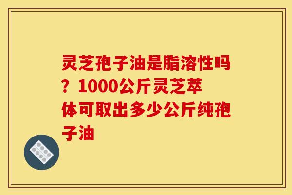 灵芝孢子油是脂溶性吗？1000公斤灵芝萃体可取出多少公斤纯孢子油
