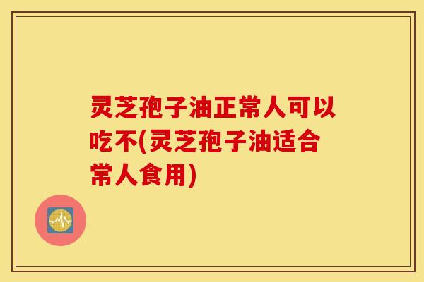 灵芝孢子油正常人可以吃不(灵芝孢子油适合常人食用)