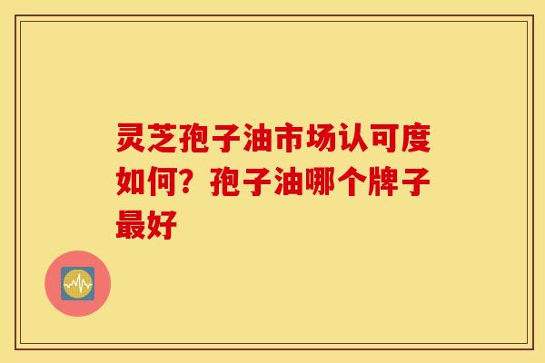 灵芝孢子油市场认可度如何？孢子油哪个牌子最好