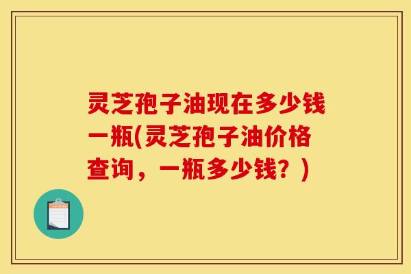 灵芝孢子油现在多少钱一瓶(灵芝孢子油价格查询，一瓶多少钱？)