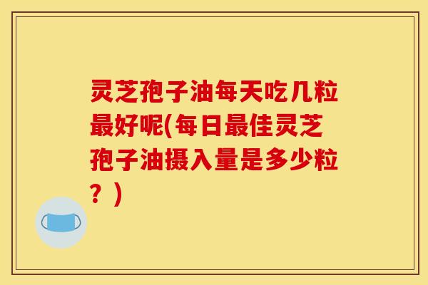 灵芝孢子油每天吃几粒最好呢(每日最佳灵芝孢子油摄入量是多少粒？)