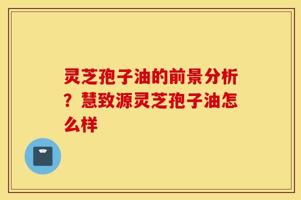 灵芝孢子油的前景分析？慧致源灵芝孢子油怎么样