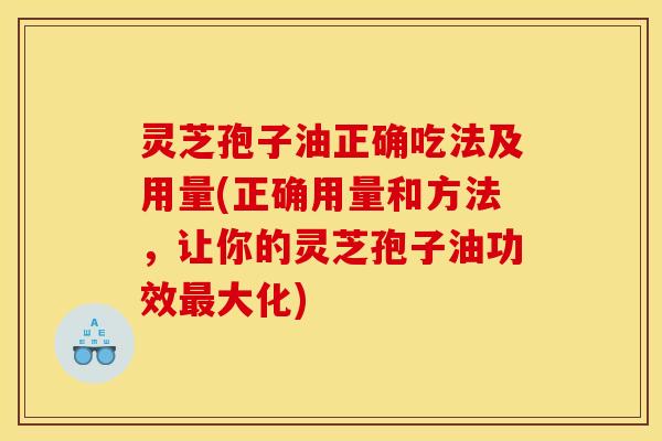 灵芝孢子油正确吃法及用量(正确用量和方法，让你的灵芝孢子油功效最大化)