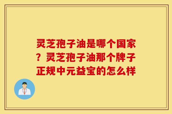 灵芝孢子油是哪个国家？灵芝孢子油那个牌子正规中元益宝的怎么样