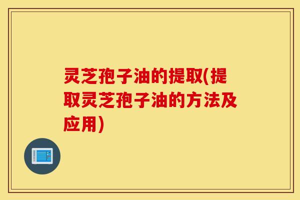 灵芝孢子油的提取(提取灵芝孢子油的方法及应用)