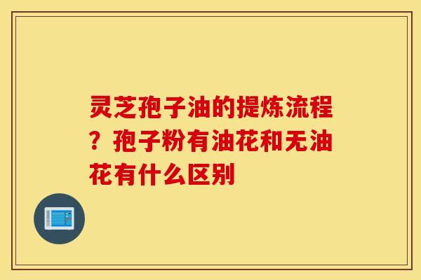 灵芝孢子油的提炼流程？孢子粉有油花和无油花有什么区别