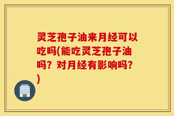 灵芝孢子油来月经可以吃吗(能吃灵芝孢子油吗？对月经有影响吗？)