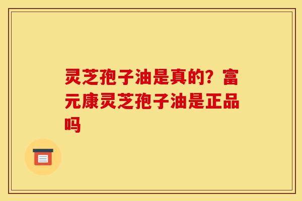 灵芝孢子油是真的？富元康灵芝孢子油是正品吗
