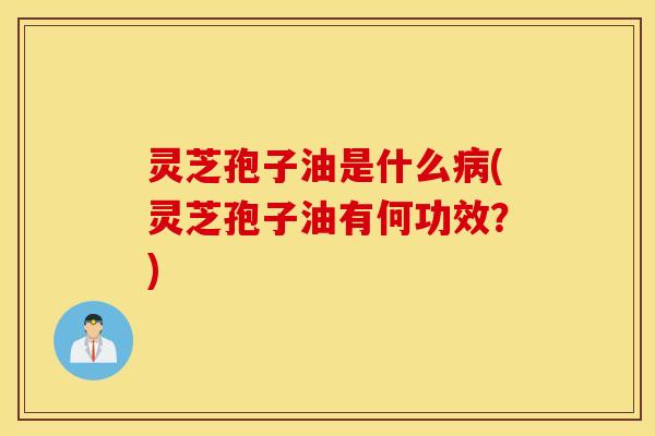 灵芝孢子油是什么病(灵芝孢子油有何功效？)