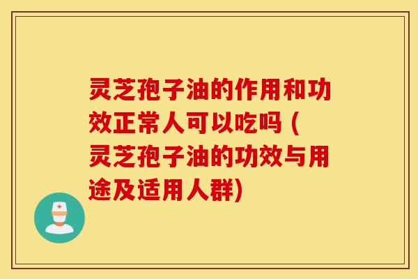 灵芝孢子油的作用和功效正常人可以吃吗 (灵芝孢子油的功效与用途及适用人群)