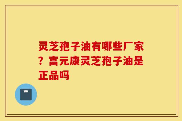 灵芝孢子油有哪些厂家？富元康灵芝孢子油是正品吗