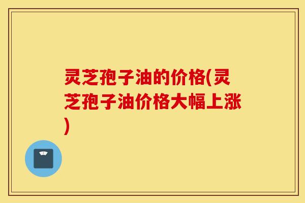 灵芝孢子油的价格(灵芝孢子油价格大幅上涨)