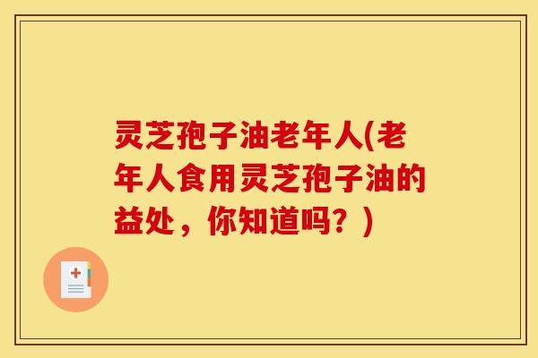 灵芝孢子油老年人(老年人食用灵芝孢子油的益处，你知道吗？)