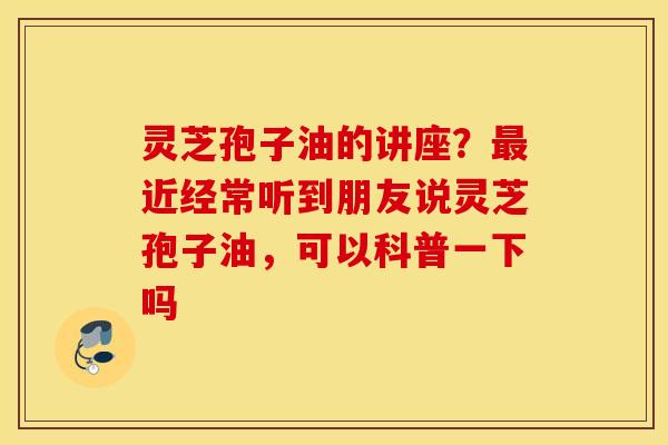 灵芝孢子油的讲座？最近经常听到朋友说灵芝孢子油，可以科普一下吗