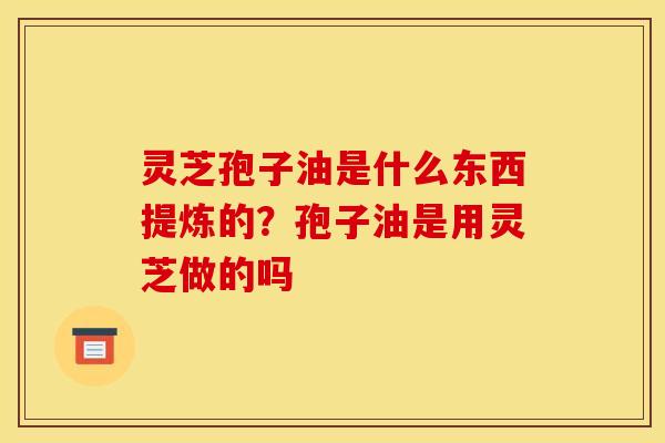 灵芝孢子油是什么东西提炼的？孢子油是用灵芝做的吗