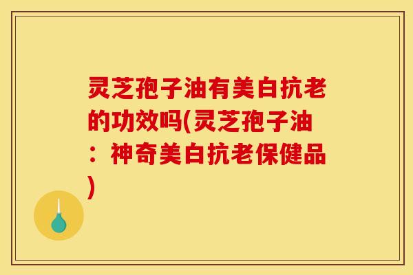 灵芝孢子油有美白抗老的功效吗(灵芝孢子油：神奇美白抗老保健品)